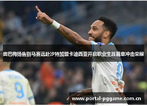 奥巴梅扬告别马赛远赴沙特加盟卡迪西亚开启职业生涯篇章冲击荣耀 奥巴梅扬告别马赛远赴沙特加盟卡迪西亚开启职业生涯篇章冲击荣耀